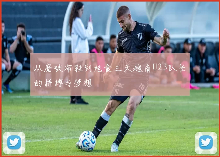 从磨破布鞋到绝食三天越南U23队长的拼搏与梦想