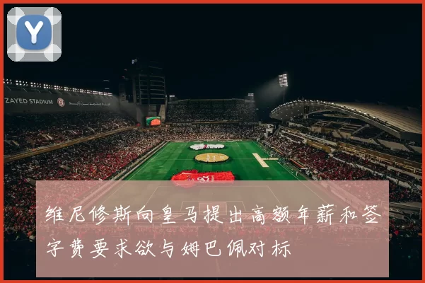 维尼修斯向皇马提出高额年薪和签字费要求欲与姆巴佩对标