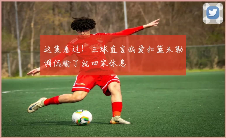 这集看过！三球直言我爱扣篮米勒调侃输了就回家休息