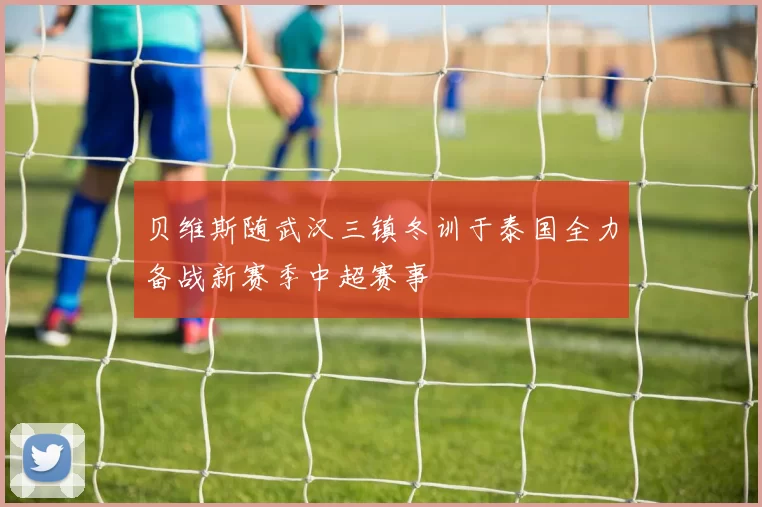 贝维斯随武汉三镇冬训于泰国全力备战新赛季中超赛事