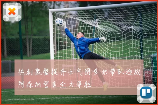 热刺聚餐提升士气图多尔带队迎战阿森纳誓言全力争胜