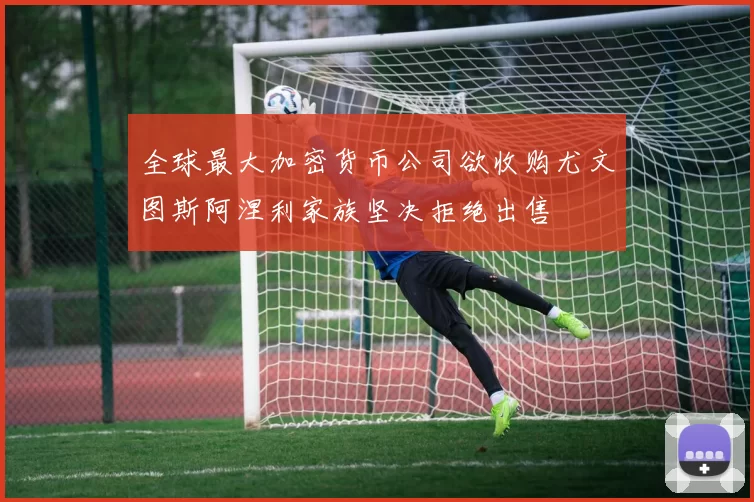 全球最大加密货币公司欲收购尤文图斯阿涅利家族坚决拒绝出售