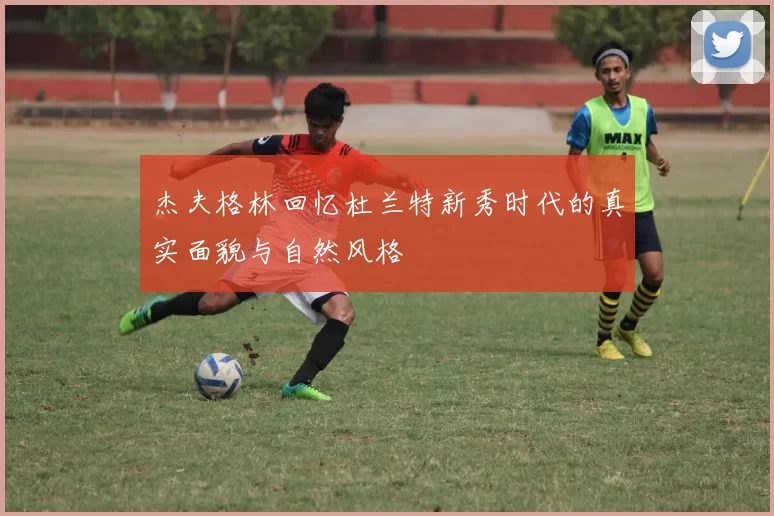 杰夫格林回忆杜兰特新秀时代的真实面貌与自然风格