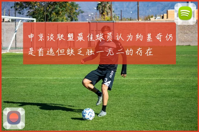 申京谈联盟最佳球员认为约基奇仍是首选但缺乏独一无二的存在