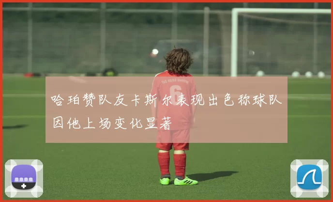 哈珀赞队友卡斯尔表现出色称球队因他上场变化显著