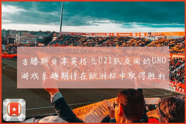 吉滕斯分享英格兰U21队友间的UNO游戏乐趣期待在欧洲杯中取得胜利