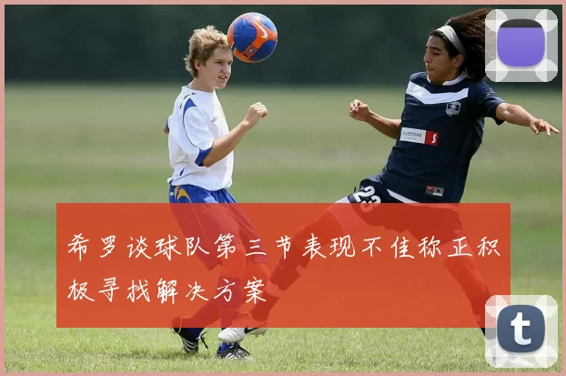 希罗谈球队第三节表现不佳称正积极寻找解决方案