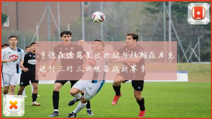 亨德森透露复出计划与杨瀚森库克进行三对三训练备战新赛季