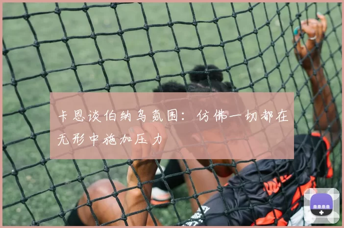 卡恩谈伯纳乌氛围：仿佛一切都在无形中施加压力