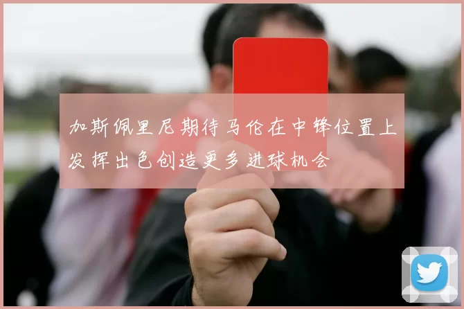 加斯佩里尼期待马伦在中锋位置上发挥出色创造更多进球机会