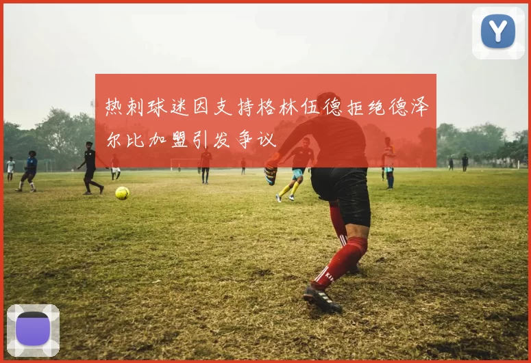 热刺球迷因支持格林伍德拒绝德泽尔比加盟引发争议