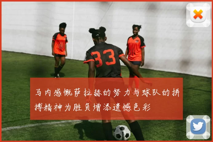 马内感慨萨拉赫的努力与球队的拼搏精神为胜负增添遗憾色彩