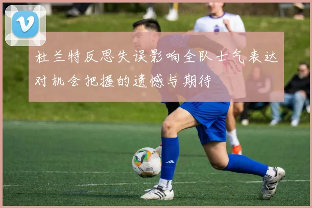 杜兰特反思失误影响全队士气表达对机会把握的遗憾与期待