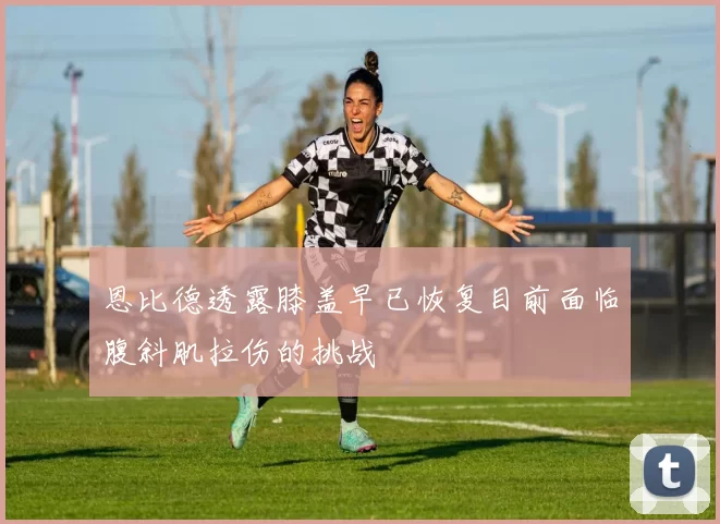 恩比德透露膝盖早已恢复目前面临腹斜肌拉伤的挑战