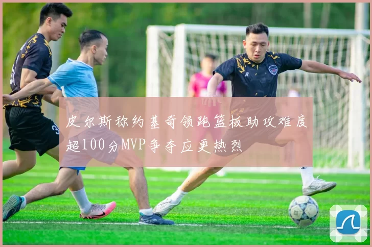 皮尔斯称约基奇领跑篮板助攻难度超100分MVP争夺应更热烈