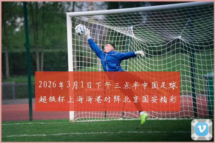 2026年3月1日下午三点半中国足球超级杯上海海港对阵北京国安精彩对决即将上演