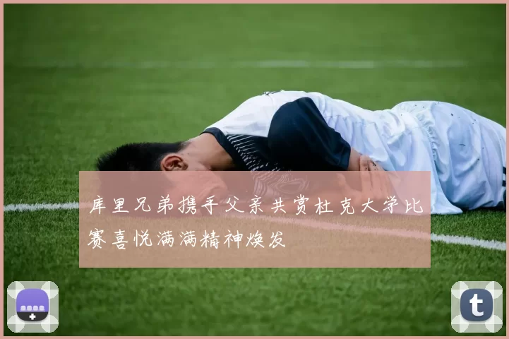 库里兄弟携手父亲共赏杜克大学比赛喜悦满满精神焕发