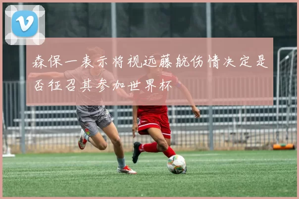 森保一表示将视远藤航伤情决定是否征召其参加世界杯
