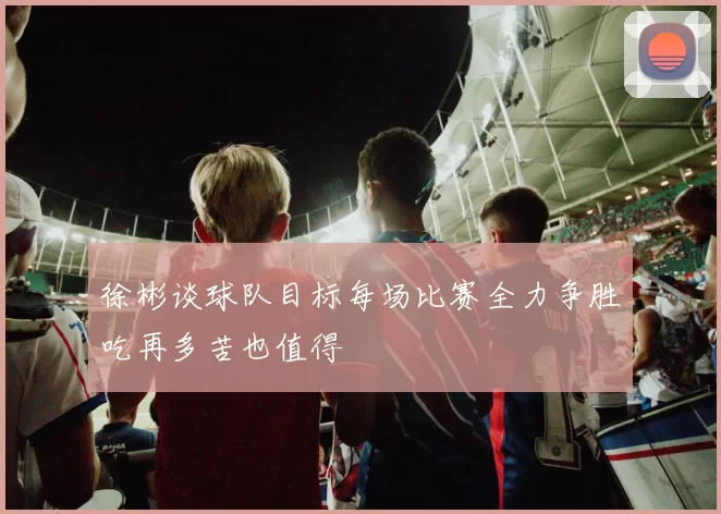 徐彬谈球队目标每场比赛全力争胜吃再多苦也值得