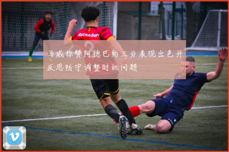 马威称赞阿德巴约三分表现出色并反思防守调整时机问题