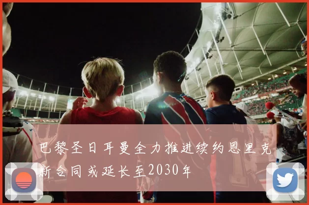 巴黎圣日耳曼全力推进续约恩里克新合同或延长至2030年