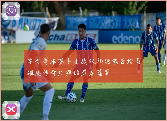 字母哥本赛季出战仅36场能否续写雄鹿传奇生涯的最后篇章