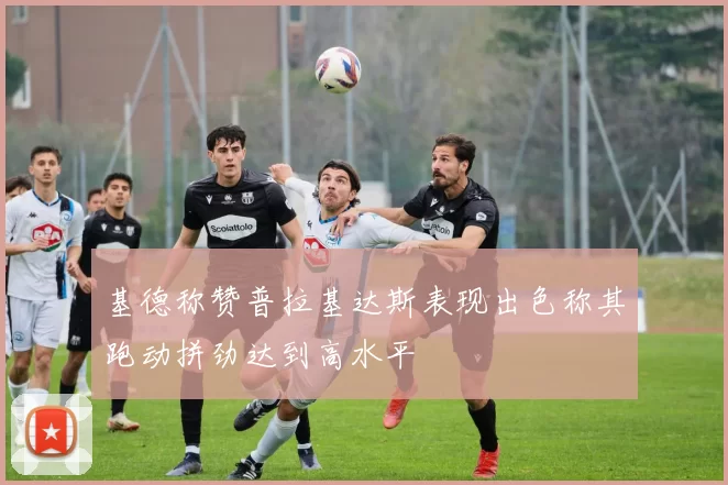 基德称赞普拉基达斯表现出色称其跑动拼劲达到高水平