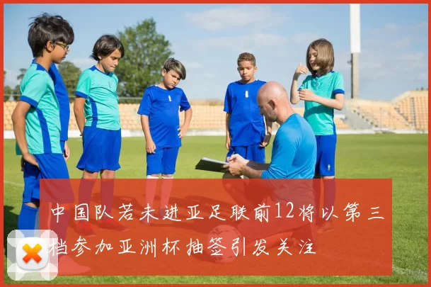 中国队若未进亚足联前12将以第三档参加亚洲杯抽签引发关注
